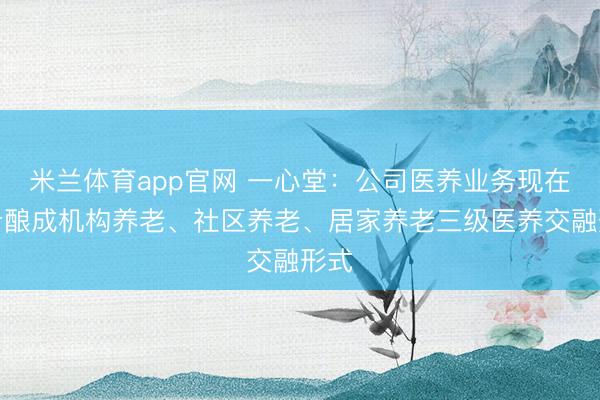 米兰体育app官网 一心堂：公司医养业务现在初步酿成机构养老、社区养老、居家养老三级医养交融形式