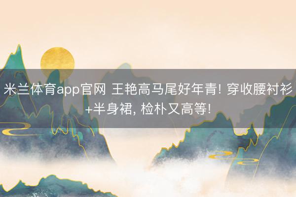 米兰体育app官网 王艳高马尾好年青! 穿收腰衬衫+半身裙，<a href=