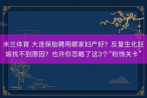 米兰体育 大连保胎聘用哪家妇产好？反复生化妊娠找不到原因？也许你忽略了这3个“粉饰关卡”