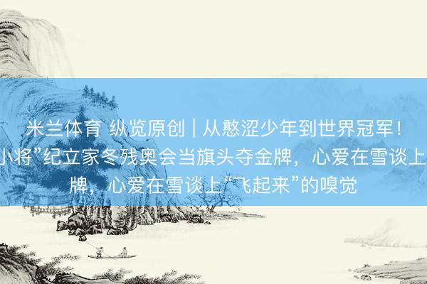 米兰体育 纵览原创 | 从憨涩少年到世界冠军！河北00后“断臂小将”纪立家冬残奥会当旗头夺金牌，心爱在雪谈上“飞起来”的嗅觉