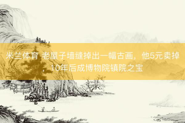 米兰体育 老屋子墙缝掉出一幅古画，他5元卖掉，10年后成博物院镇院之宝