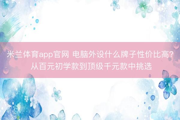 米兰体育app官网 电脑外设什么牌子性价比高? 从百元初学款到顶级千元款中挑选