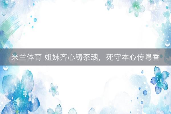 米兰体育 姐妹齐心铸茶魂，死守本心传粤香