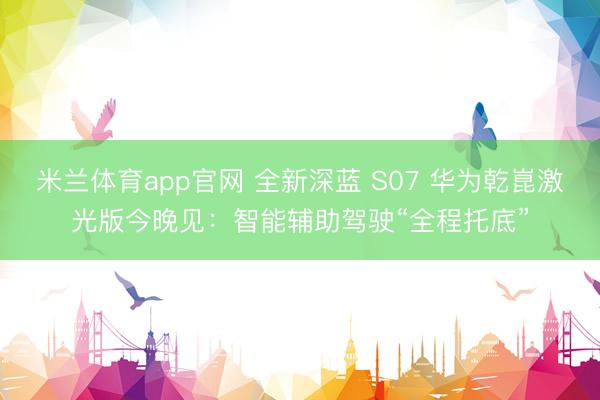 米兰体育app官网 全新深蓝 S07 华为乾崑激光版今晚见：智能辅助驾驶“全程托底”